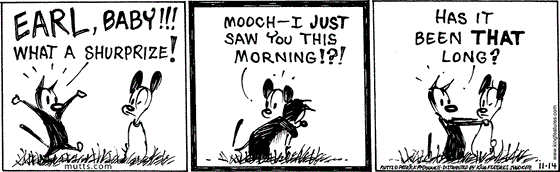 November 14 2024, Daily Comic Strip: In this MUTTS comic, Mooch greets Earl with an, "Earl, baby!!! What a shurprize! Earl replies, "Mooch - I just saw you this morning!?!" Mooch asks, "Has it been that long?"